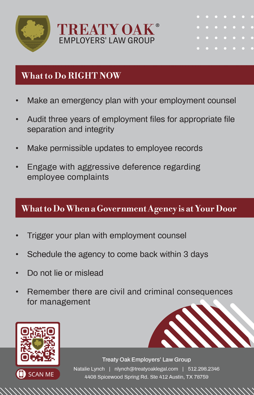 What to Do When a Government Agency is at Your Business If a government agency, such as ICE or the Department of Labor, arrives at your business: • Have an Emergency Plan – Work with an attorney to establish a response protocol. • Request a Warrant – Officials must have proper authorization to inspect certain records or enter non-public areas. • Do Not Lie or Obstruct – Always remain professional and follow legal procedures. • Consult Your Attorney Immediately – Legal counsel can guide your next steps and protect your business.