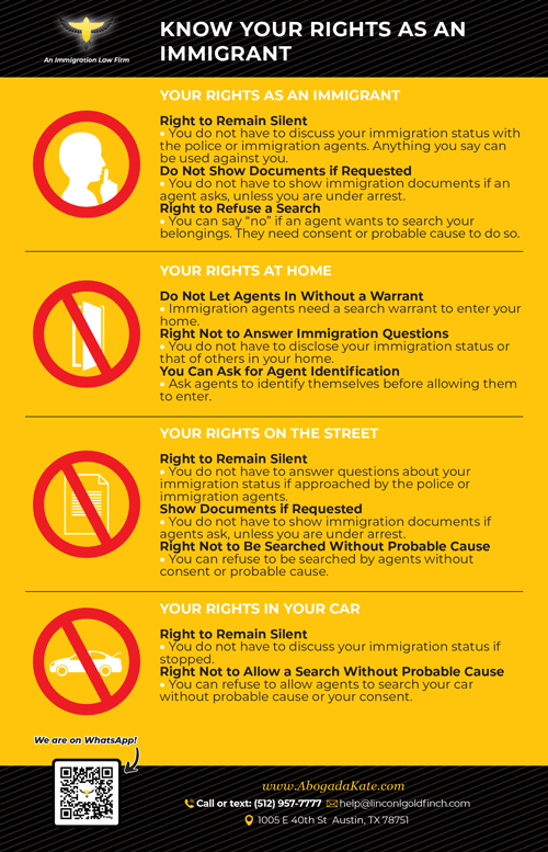 Regardless of your immigration status, you have fundamental rights under U.S. law: • Right to Remain Silent – You do not have to discuss your immigration status with police or immigration agents. Anything you say can be used against you. • Right to Refuse a Search – Agents cannot search your belongings, car, or home without your consent or probable cause. • Right to Request a Warrant – Immigration officers cannot enter your home without a signed judicial warrant. • Right to Legal Representation – If detained, you can request a lawyer before answering questions.